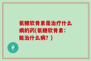 氨糖软骨素是治疗什么病的药(氨糖软骨素：能治什么病？)