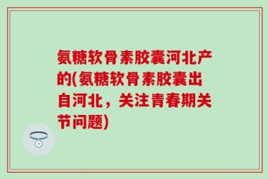 氨糖软骨素胶囊河北产的(氨糖软骨素胶囊出自河北，关注青春期关节问题)