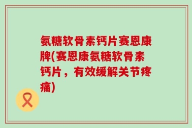 氨糖软骨素钙片赛恩康牌(赛恩康氨糖软骨素钙片，有效缓解关节疼痛)