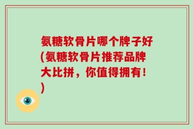 氨糖软骨片哪个牌子好(氨糖软骨片推荐品牌大比拼，你值得拥有！)