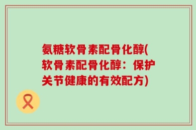 氨糖软骨素配骨化醇(软骨素配骨化醇：保护关节健康的有效配方)