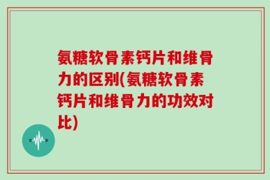 氨糖软骨素钙片和维骨力的区别(氨糖软骨素钙片和维骨力的功效对比)