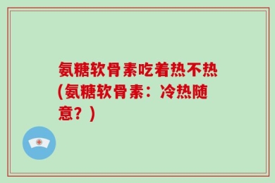 氨糖软骨素吃着热不热(氨糖软骨素：冷热随意？)