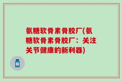 氨糖软骨素骨胶厂(氨糖软骨素骨胶厂：关注关节健康的新利器)