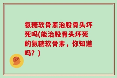 氨糖软骨素治股骨头坏死吗(能治股骨头坏死的氨糖软骨素，你知道吗？)