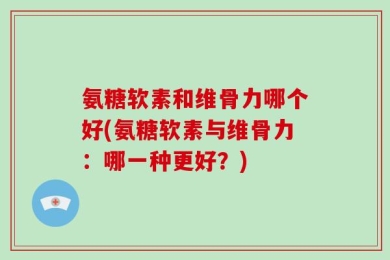 氨糖软素和维骨力哪个好(氨糖软素与维骨力：哪一种更好？)