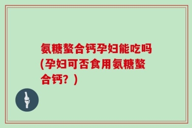 氨糖螯合钙孕妇能吃吗(孕妇可否食用氨糖螯合钙？)