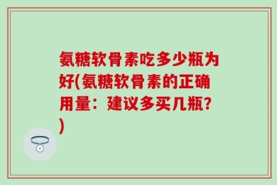 氨糖软骨素吃多少瓶为好(氨糖软骨素的正确用量：建议多买几瓶？)