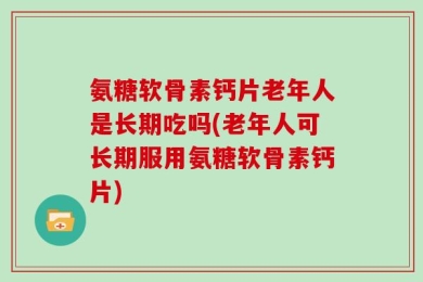 氨糖软骨素钙片老年人是长期吃吗(老年人可长期服用氨糖软骨素钙片)