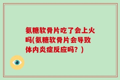 氨糖软骨片吃了会上火吗(氨糖软骨片会导致体内炎症反应吗？)