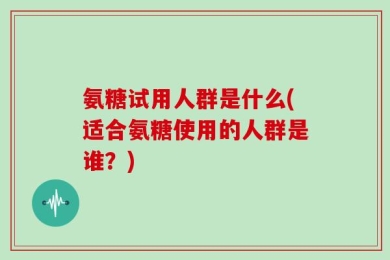 氨糖试用人群是什么(适合氨糖使用的人群是谁？)