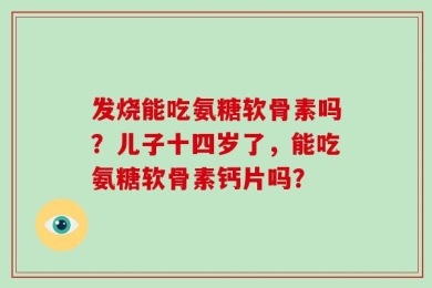 发烧能吃氨糖软骨素吗？儿子十四岁了，能吃氨糖软骨素钙片吗？