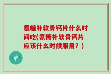 氨糖补软骨钙片什么时间吃(氨糖补软骨钙片应该什么时候服用？)