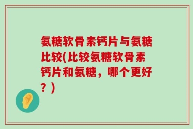 氨糖软骨素钙片与氨糖比较(比较氨糖软骨素钙片和氨糖，哪个更好？)