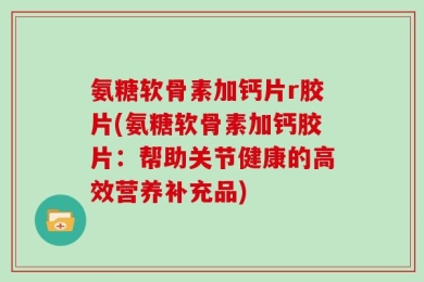 氨糖软骨素加钙片r胶片(氨糖软骨素加钙胶片：帮助关节健康的高效营养补充品)
