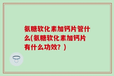 氨糖软化素加钙片管什么(氨糖软化素加钙片有什么功效？)