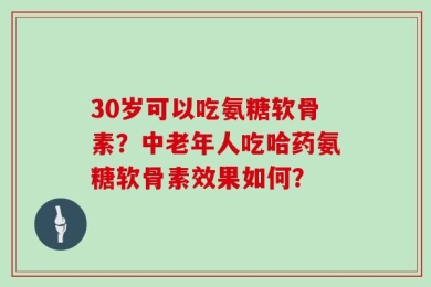 30岁可以吃氨糖软骨素？中老年人吃哈药氨糖软骨素效果如何？