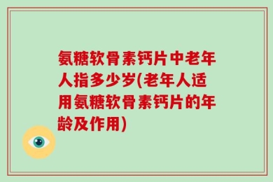 氨糖软骨素钙片中老年人指多少岁(老年人适用氨糖软骨素钙片的年龄及作用)