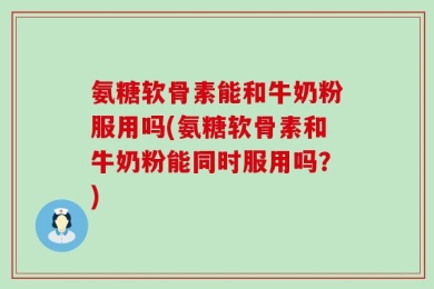 氨糖软骨素能和牛奶粉服用吗(氨糖软骨素和牛奶粉能同时服用吗？)