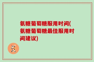 氨糖葡萄糖服用时间(氨糖葡萄糖最佳服用时间建议)