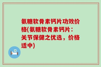 氨糖软骨素钙片功效价格(氨糖软骨素钙片：关节保健之优选，价格适中)