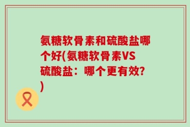 氨糖软骨素和硫酸盐哪个好(氨糖软骨素VS硫酸盐：哪个更有效？)