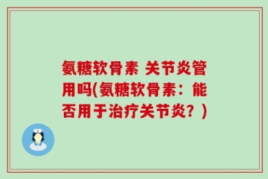 氨糖软骨素 关节炎管用吗(氨糖软骨素：能否用于治疗关节炎？)