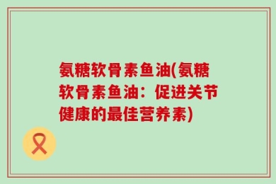氨糖软骨素鱼油(氨糖软骨素鱼油：促进关节健康的最佳营养素)