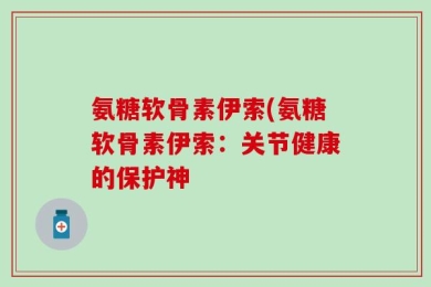 氨糖软骨素伊索(氨糖软骨素伊索：关节健康的保护神