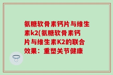 氨糖软骨素钙片与维生素k2(氨糖软骨素钙片与维生素K2的联合效果：重塑关节健康