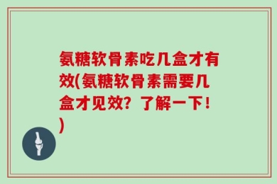 氨糖软骨素吃几盒才有效(氨糖软骨素需要几盒才见效？了解一下！)