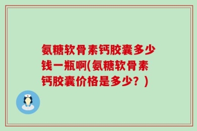 氨糖软骨素钙胶囊多少钱一瓶啊(氨糖软骨素钙胶囊价格是多少？)