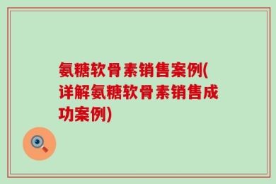 氨糖软骨素销售案例(详解氨糖软骨素销售成功案例)