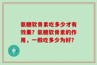 氨糖软骨素吃多少才有效果？氨糖软骨素的作用，一般吃多少为好？