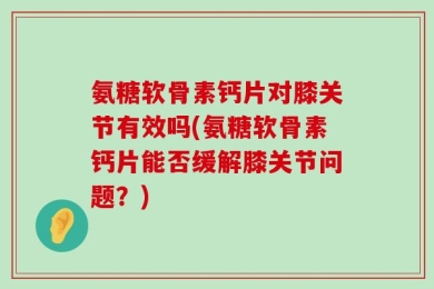 氨糖软骨素钙片对膝关节有效吗(氨糖软骨素钙片能否缓解膝关节问题？)