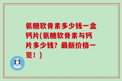 氨糖软骨素多少钱一盒钙片(氨糖软骨素与钙片多少钱？最新价格一览！)