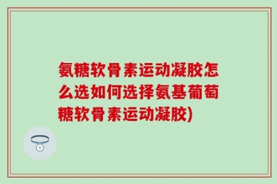 氨糖软骨素运动凝胶怎么选如何选择氨基葡萄糖软骨素运动凝胶)