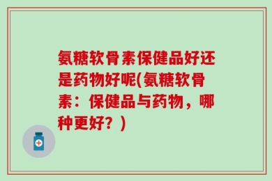 氨糖软骨素保健品好还是药物好呢(氨糖软骨素：保健品与药物，哪种更好？)