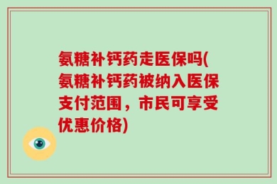 氨糖补钙药走医保吗(氨糖补钙药被纳入医保支付范围，市民可享受优惠价格)