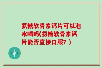 氨糖软骨素钙片可以泡水喝吗(氨糖软骨素钙片能否直接口服？)