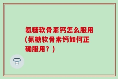 氨糖软骨素钙怎么服用(氨糖软骨素钙如何正确服用？)