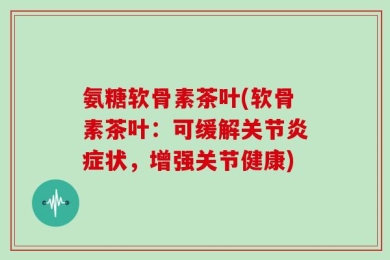 氨糖软骨素茶叶(软骨素茶叶：可缓解关节炎症状，增强关节健康)