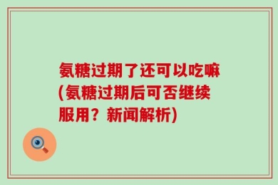 氨糖过期了还可以吃嘛(氨糖过期后可否继续服用？新闻解析)