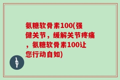 氨糖软骨素100(强健关节，缓解关节疼痛，氨糖软骨素100让您行动自如)