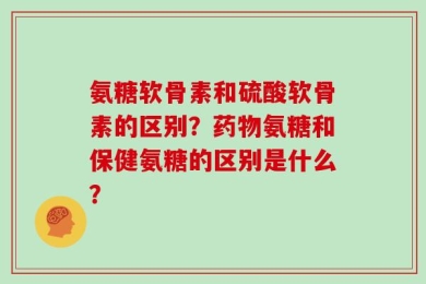 氨糖软骨素和硫酸软骨素的区别？药物氨糖和保健氨糖的区别是什么？