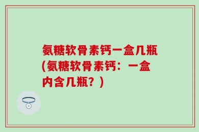 氨糖软骨素钙一盒几瓶(氨糖软骨素钙：一盒内含几瓶？)