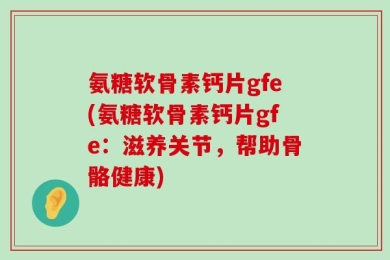 氨糖软骨素钙片gfe(氨糖软骨素钙片gfe：滋养关节，帮助骨骼健康)