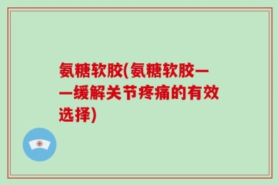 氨糖软胶(氨糖软胶——缓解关节疼痛的有效选择)