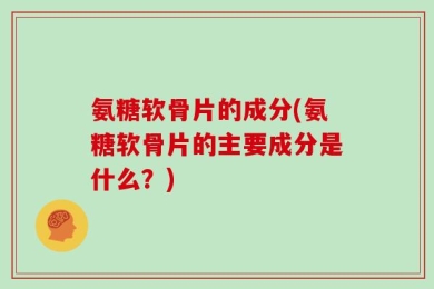 氨糖软骨片的成分(氨糖软骨片的主要成分是什么？)