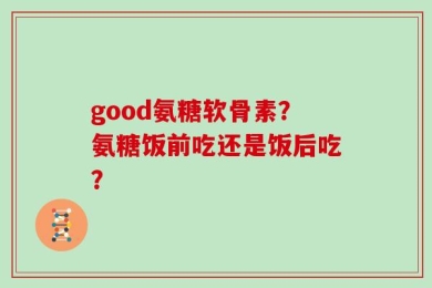good氨糖软骨素？氨糖饭前吃还是饭后吃？